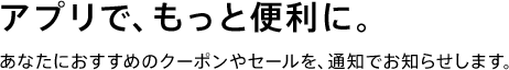 アプリで、もっと便利に。あなたにおすすめのクーポンやセールを通知でお知らせします。